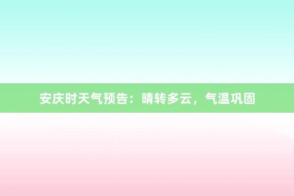 安庆时天气预告：晴转多云，气温巩固